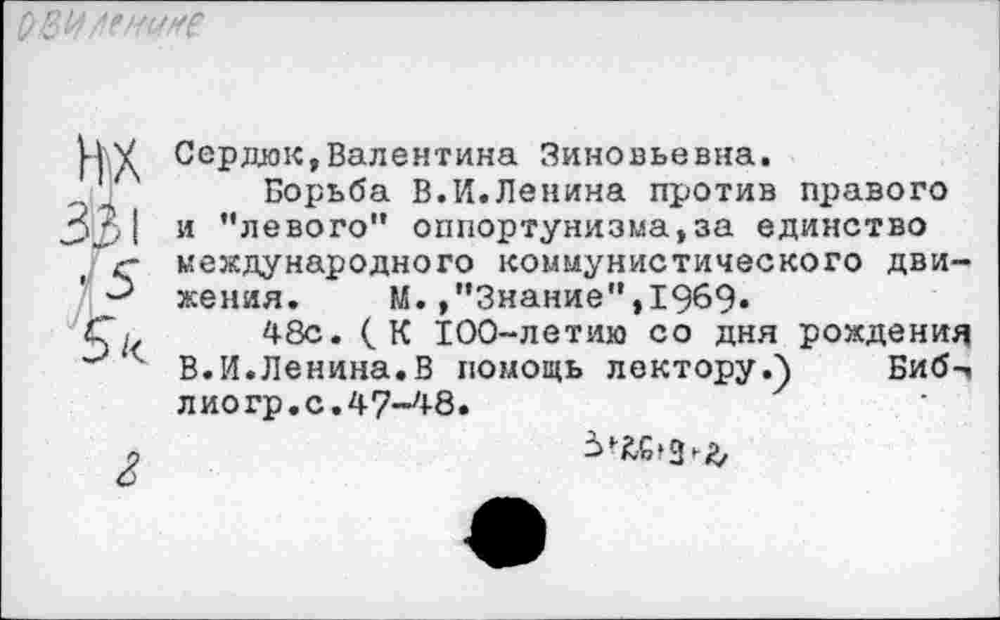 ﻿т
331
• 5
г
Сердюк,Валентина Зиновьевна.
Борьба В.И.Ленина против правого и ’’левого” оппортунизма,за единство международного коммунистического движения. М.»"Знание”,1969»
48с. (К 100-летию со дня рождения В.И.Ленина.В помощь лектору.) Биб-, лиогр.с.47-48.